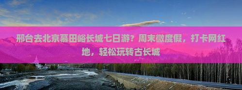 邢台去北京慕田峪长城七日游？周末微度假，打卡网红地，轻松玩转古长城