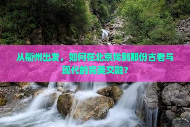 从衢州出发，如何在北京找到那份古老与现代的完美交融？