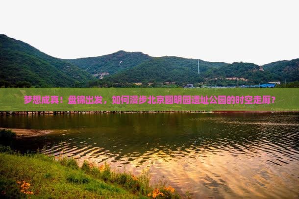 梦想成真！盘锦出发，如何漫步北京圆明园遗址公园的时空走廊？