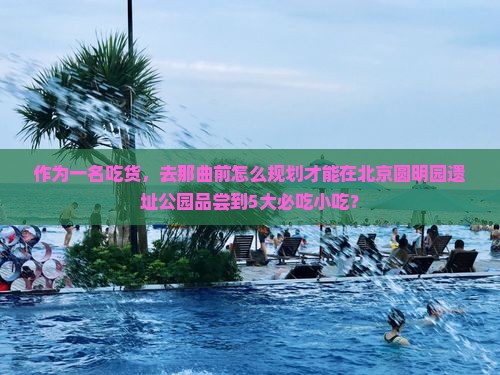 作为一名吃货，去那曲前怎么规划才能在北京圆明园遗址公园品尝到5大必吃小吃？
