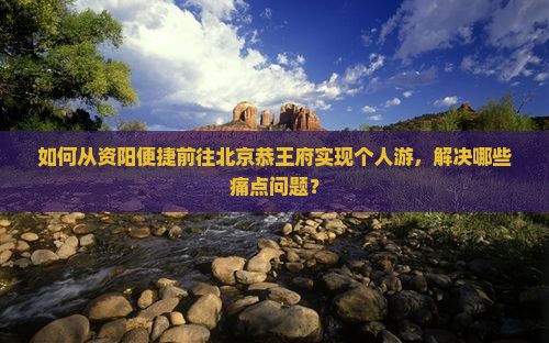 如何从资阳便捷前往北京恭王府实现个人游，解决哪些痛点问题？