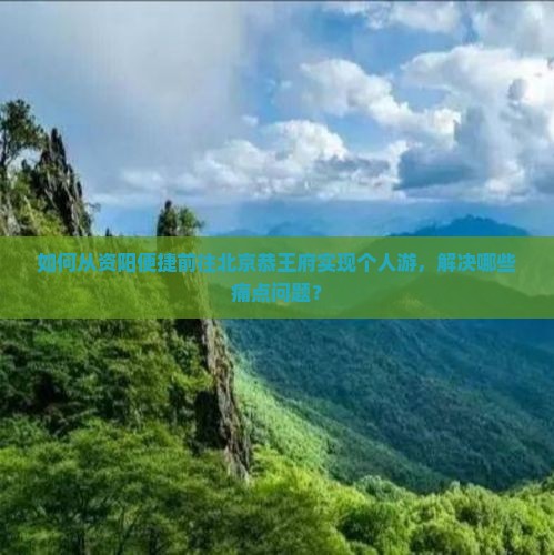 如何从资阳便捷前往北京恭王府实现个人游，解决哪些痛点问题？