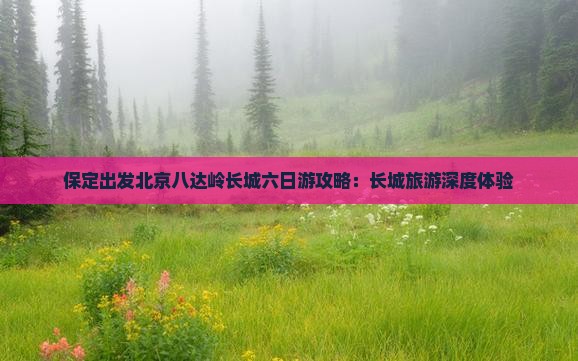 保定出发北京八达岭长城六日游攻略：长城旅游深度体验