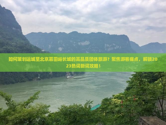 如何策划运城至北京慕田峪长城的高品质团体旅游？聚焦游客痛点，解锁2023热词新词攻略！