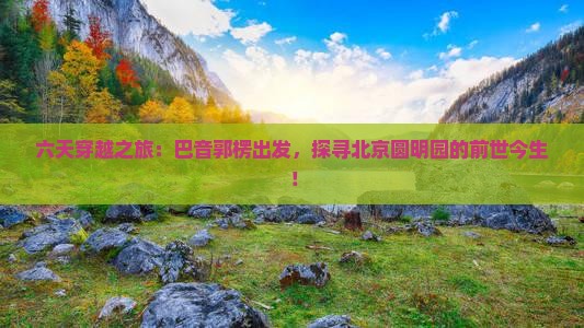 六天穿越之旅：巴音郭楞出发，探寻北京圆明园的前世今生！