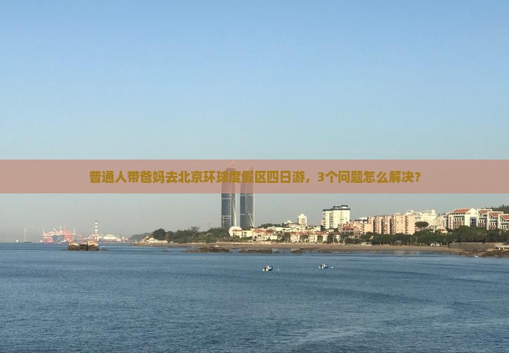 普通人带爸妈去北京环球度假区四日游，3个问题怎么解决？