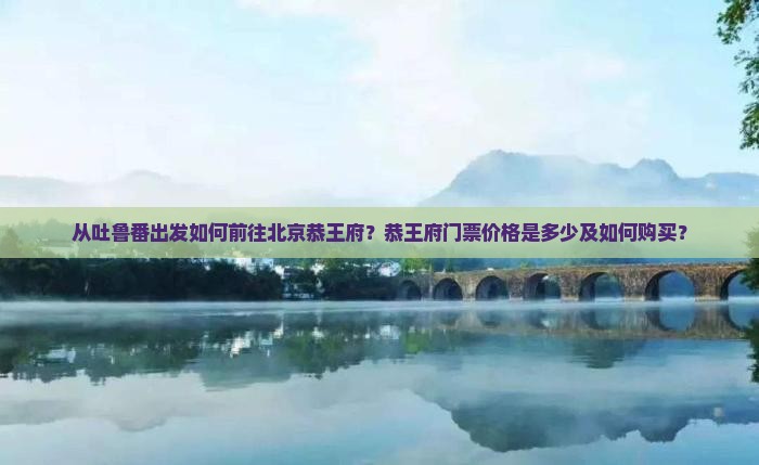 从吐鲁番出发如何前往北京恭王府？恭王府门票价格是多少及如何购买？