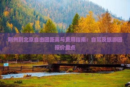 荆州到北京自由团距离与费用指南：自驾及旅游团报价盘点