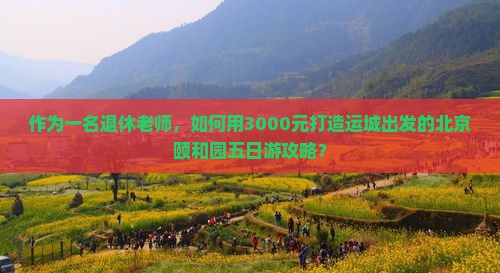 作为一名退休老师，如何用3000元打造运城出发的北京颐和园五日游攻略？