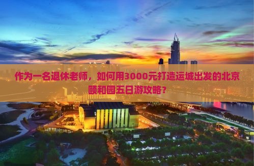 作为一名退休老师，如何用3000元打造运城出发的北京颐和园五日游攻略？