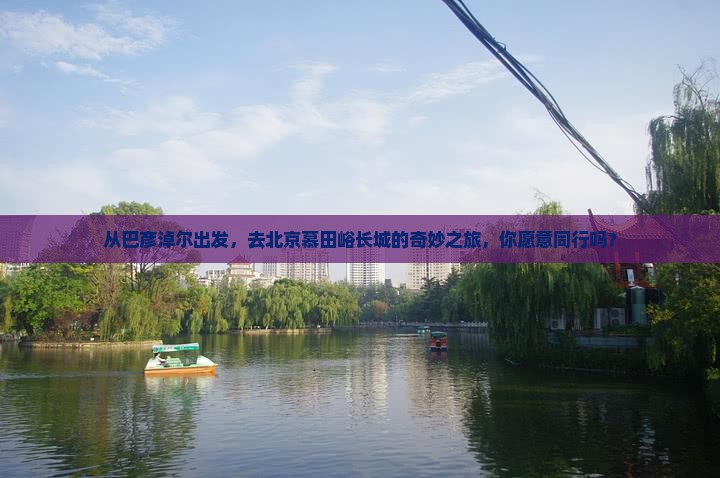 从巴彦淖尔出发，去北京慕田峪长城的奇妙之旅，你愿意同行吗？