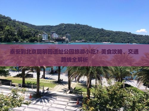 泰安到北京圆明园遗址公园旅游小吃？美食攻略、交通路线全解析