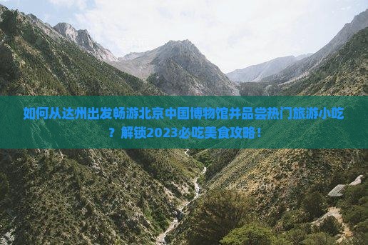 如何从达州出发畅游北京中国博物馆并品尝热门旅游小吃？解锁2023必吃美食攻略！