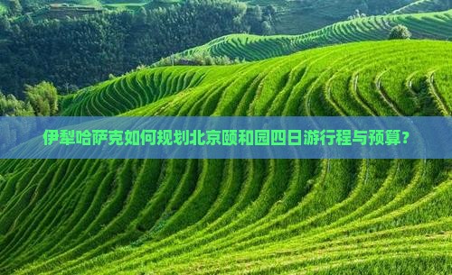 伊犁哈萨克如何规划北京颐和园四日游行程与预算？