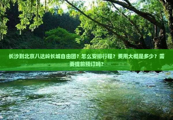 长沙到北京八达岭长城自由团？怎么安排行程？费用大概是多少？需要提前预订吗？