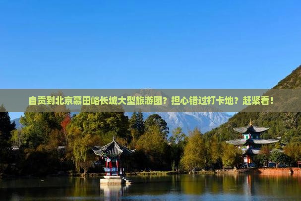 自贡到北京慕田峪长城大型旅游团？担心错过打卡地？赶紧看！