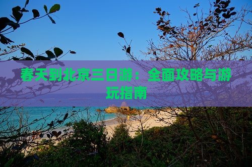 春天到北京三日游：全面攻略与游玩指南