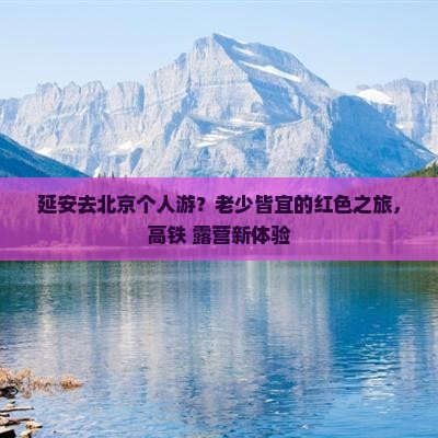 延安去北京个人游？老少皆宜的红色之旅，高铁+露营新体验