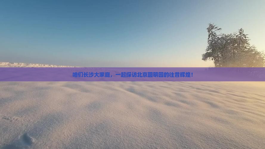 咱们长沙大家庭，一起探访北京圆明园的往昔辉煌！