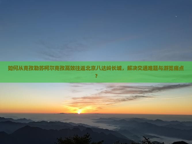 如何从克孜勒苏柯尔克孜高效往返北京八达岭长城，解决交通难题与游览痛点？