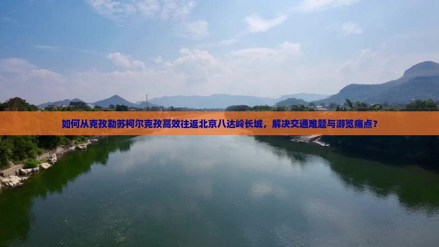 如何从克孜勒苏柯尔克孜高效往返北京八达岭长城，解决交通难题与游览痛点？