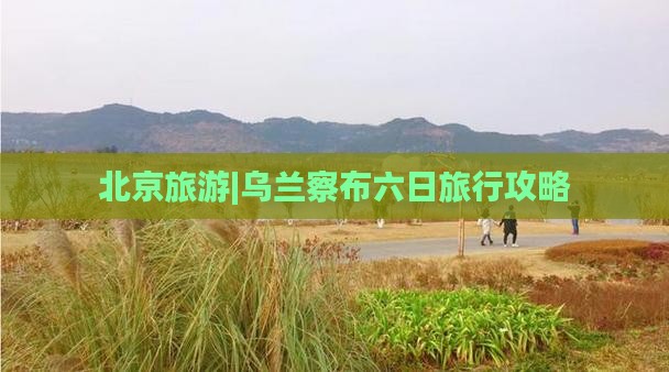 北京旅游|乌兰察布六日旅行攻略