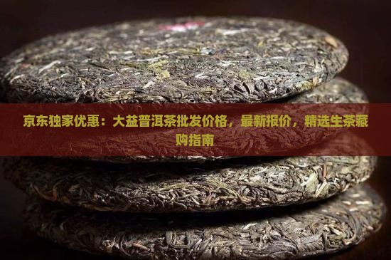 京东独家优惠：大益普洱茶批发价格，最新报价，精选生茶藏购指南