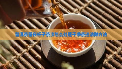 普洱茶留在杯子茶渍怎么处理干净茶迹清除方法