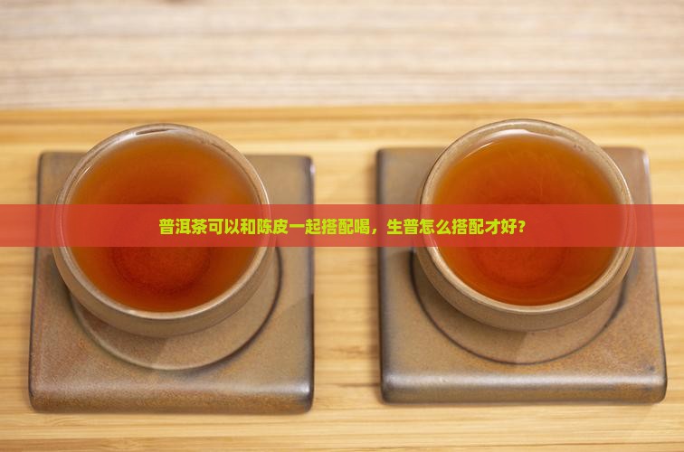普洱茶可以和陈皮一起搭配喝，生普怎么搭配才好？