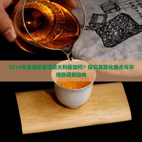 2014年龙润茶普洱茶大利版如何？探究其陈化痛点与市场热词新动向