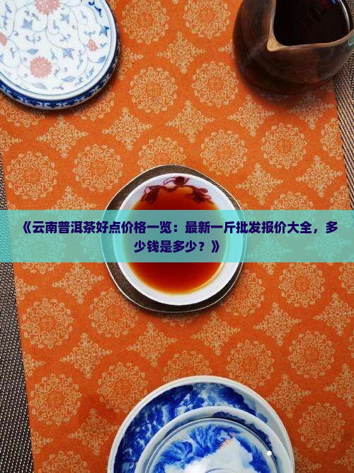 《云南普洱茶好点价格一览：最新一斤批发报价大全，多少钱是多少？》