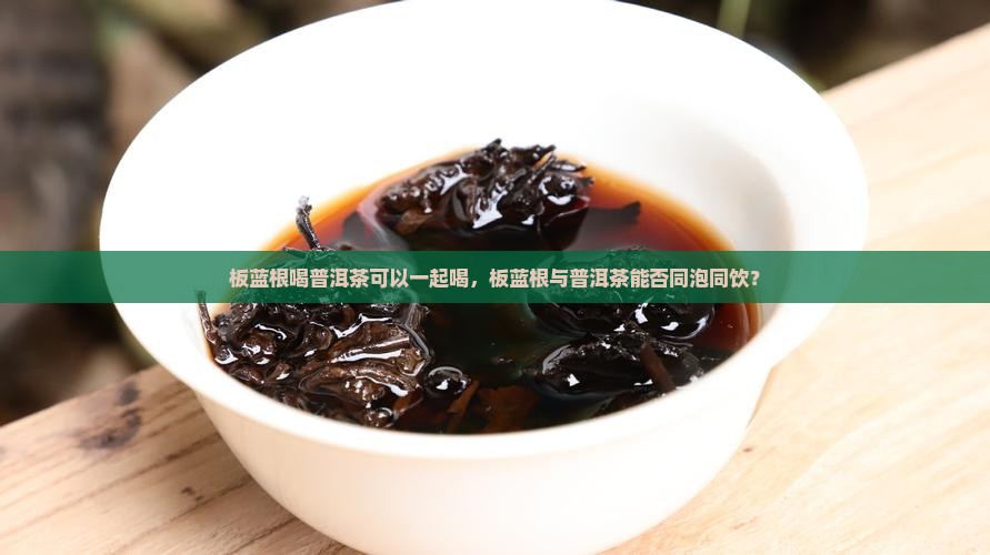 板蓝根喝普洱茶可以一起喝，板蓝根与普洱茶能否同泡同饮？