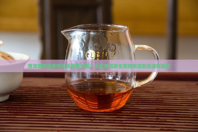 普洱茶喝生茶好还是熟茶好呢？女生普洱茶生茶熟茶区别及选择建议