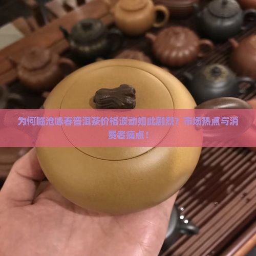 为何临沧咏春普洱茶价格波动如此剧烈？市场热点与消费者痛点！