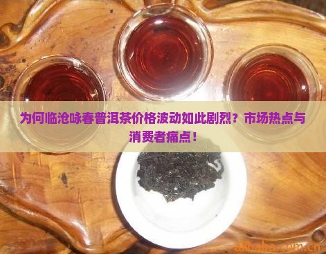 为何临沧咏春普洱茶价格波动如此剧烈？市场热点与消费者痛点！