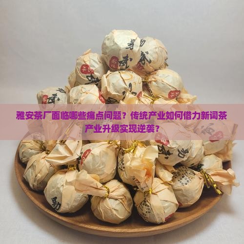 雅安茶厂面临哪些痛点问题？传统产业如何借力新词茶产业升级实现逆袭？
