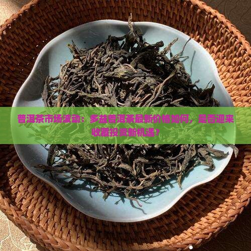 普洱茶市场波动：多益普洱茶最新价格如何，是否迎来收藏投资新机遇？