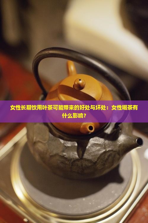 女性长期饮用叶茶可能带来的好处与坏处：女性喝茶有什么影响？