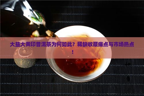 大益大黄印普洱茶为何如此？稀缺收藏痛点与市场热点！