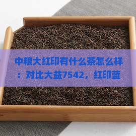 中粮大红印有什么茶怎么样：对比大益7542，红印蓝印黄印区别及大红袍评价