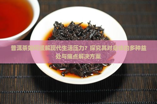 普洱茶如何缓解现代生活压力？探究其对身体的多种益处与痛点解决方案