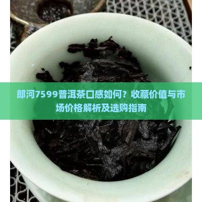 郎河7599普洱茶口感如何？收藏价值与市场价格解析及选购指南