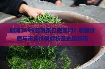 郎河7599普洱茶口感如何？收藏价值与市场价格解析及选购指南