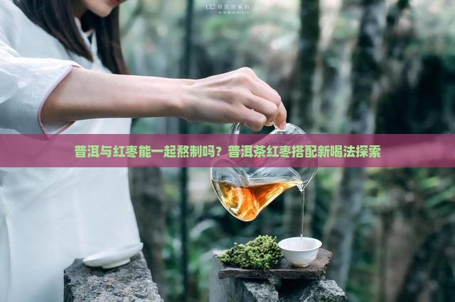 普洱与红枣能一起熬制吗？普洱茶红枣搭配新喝法探索