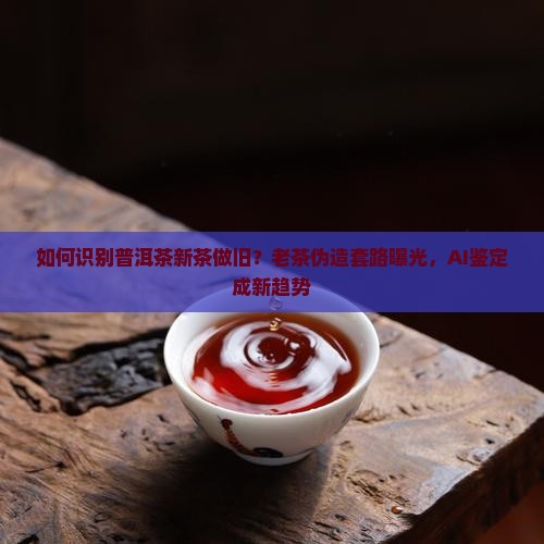 如何识别普洱茶新茶做旧？老茶伪造套路曝光，AI鉴定成新趋势