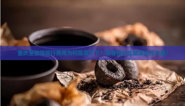 重庆至普洱旅行费用为何居高不下？探寻性价比最高出行方案！