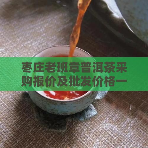 枣庄老班章普洱茶采购报价及批发价格一览