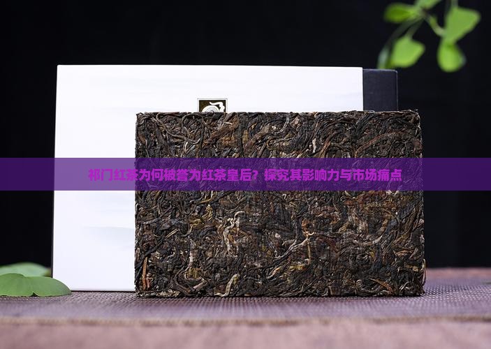 祁门红茶为何被誉为红茶皇后？探究其影响力与市场痛点
