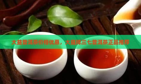大益普洱茶价格优惠，大益牌三七普洱茶正品推荐