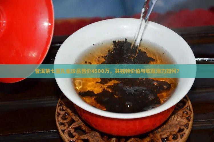 普洱茶七星孔雀珍品售价4500万，其独特价值与收藏潜力如何？